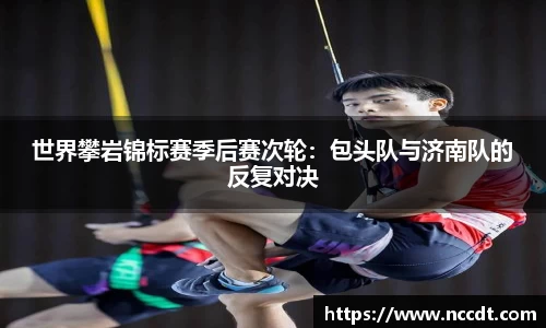 世界攀岩锦标赛季后赛次轮：包头队与济南队的反复对决